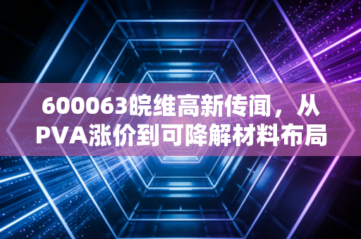 600063皖维高新传闻，从PVA涨价到可降解材料布局，散户老周的3年持股沉浮给我们的启示