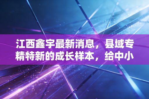 江西鑫宇最新消息，县域专精特新的成长样本，给中小从业者的3个现实启示