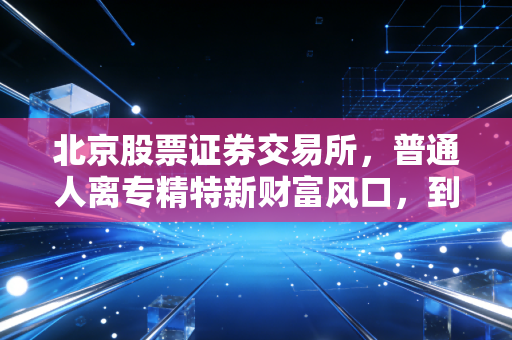 北京股票证券交易所,普通人离专精特新财富风口,到底还有多远?