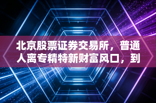 北京股票证券交易所,普通人离专精特新财富风口,到底还有多远?
