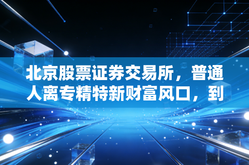 北京股票证券交易所，普通人离专精特新财富风口，到底还有多远？
