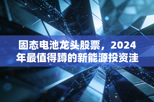 固态电池龙头股票，2024年最值得蹲的新能源投资洼地，还是炒概念的泡沫陷阱？