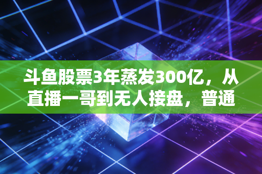 斗鱼股票3年蒸发300亿，从直播一哥到无人接盘，普通人踩风口要付出多大代价？