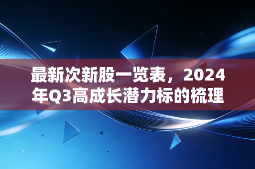 最新次新股一览表，2024年Q3高成长潜力标的梳理，附打新、持仓实操指南