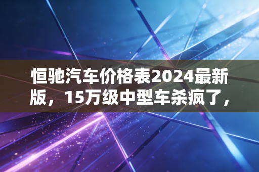 恒驰汽车价格表2024最新版，15万级中型车杀疯了，普通人买车终于不用再被割韭菜？