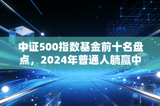 中证500指数基金前十名盘点,2024年普通人躺赢中小盘的实操指南