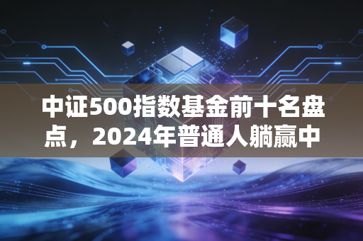 中证500指数基金前十名盘点,2024年普通人躺赢中小盘的实操指南
