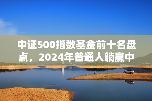 中证500指数基金前十名盘点，2024年普通人躺赢中小盘的实操指南