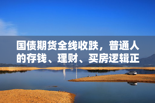 国债期货全线收跌，普通人的存钱、理财、买房逻辑正在悄悄变天