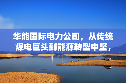 华能国际电力公司，从传统煤电巨头到能源转型中坚，藏在你家电费单里的产业变革密码
