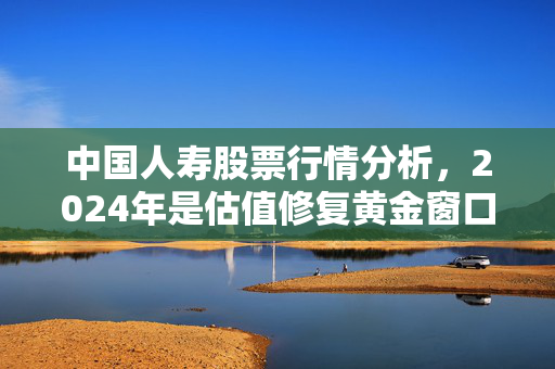 中国人寿股票行情分析,2024年是估值修复黄金窗口,还是周期反弹陷阱?