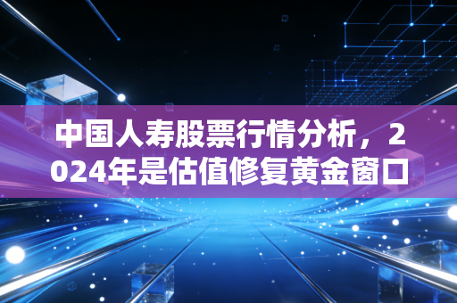 中国人寿股票行情分析,2024年是估值修复黄金窗口,还是周期反弹陷阱?