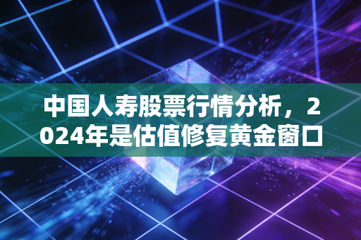 中国人寿股票行情分析，2024年是估值修复黄金窗口，还是周期反弹陷阱？