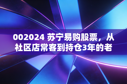 002024 苏宁易购股票,从社区店常客到持仓3年的老股民,我聊点没人敢说的真话