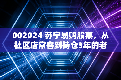 002024 苏宁易购股票,从社区店常客到持仓3年的老股民,我聊点没人敢说的真话