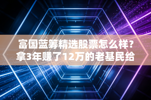 富国蓝筹精选股票怎么样？拿3年赚了12万的老基民给你唠点实在的
