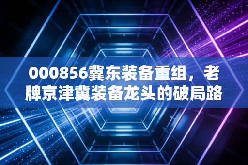 000856冀东装备重组,老牌京津冀装备龙头的破局路,是资本噱头还是业绩拐点?