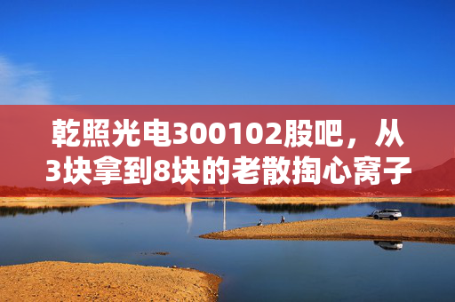 乾照光电300102股吧,从3块拿到8块的老散掏心窝子,MiniLED风口下这票还能不能拿?