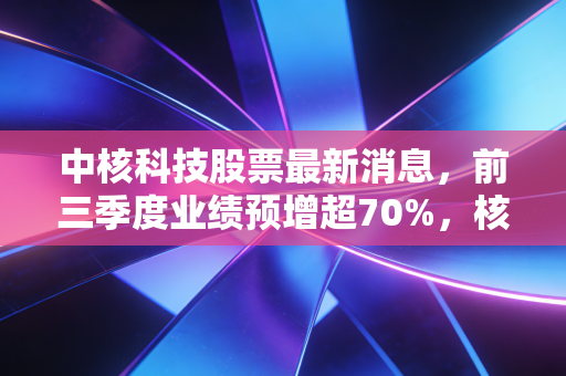 中核科技股票最新消息,前三季度业绩预增超70%,核电赛道风口下普通投资者要不要上车?