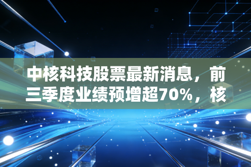 中核科技股票最新消息，前三季度业绩预增超70%，核电赛道风口下普通投资者要不要上车？