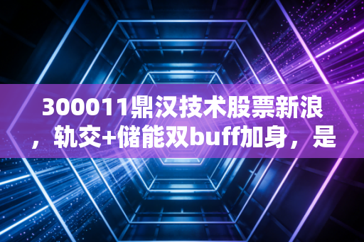 300011鼎汉技术股票新浪,轨交+储能双buff加身,是低估黑马还是概念泡沫?