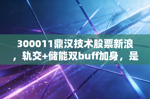 300011鼎汉技术股票新浪，轨交+储能双buff加身，是低估黑马还是概念泡沫？