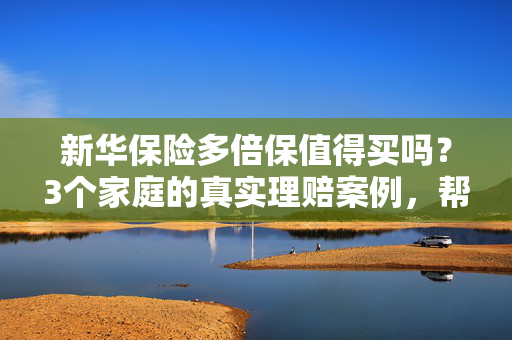 新华保险多倍保值得买吗？3个家庭的真实理赔案例，帮你算清性价比账