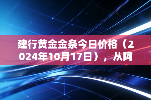 建行黄金金条今日价格（2024年10月17日），从阿姨攒3年给女儿当嫁妆的故事，说透普通人买黄金的踩坑指南