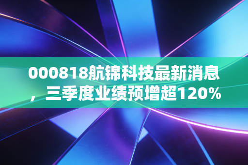 000818航锦科技最新消息,三季度业绩预增超120%,军工+AI双赛道布局的普通人投资启示