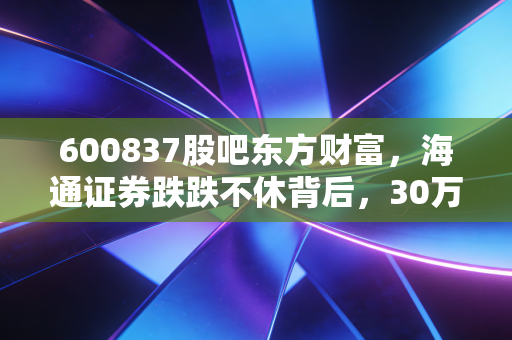 600837股吧东方财富,海通证券跌跌不休背后,30万股民的「躺平」与「抄底」博弈