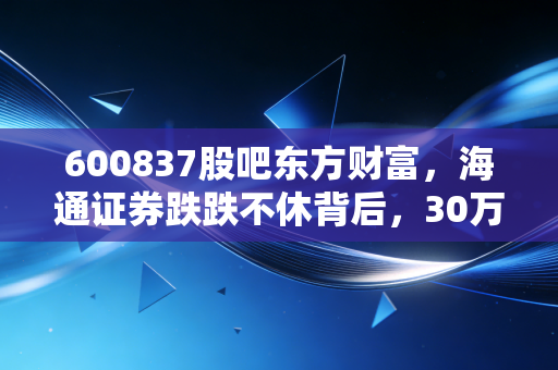 600837股吧东方财富,海通证券跌跌不休背后,30万股民的「躺平」与「抄底」博弈