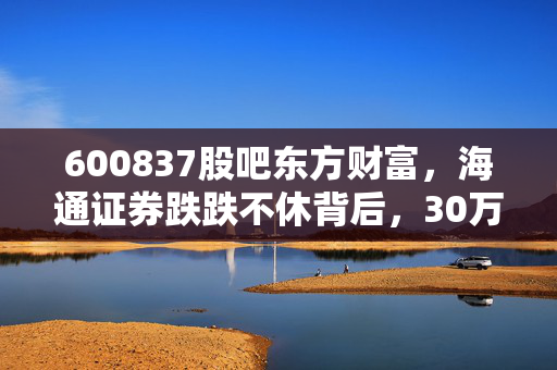 600837股吧东方财富，海通证券跌跌不休背后，30万股民的「躺平」与「抄底」博弈