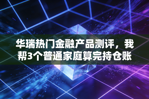 华瑞热门金融产品测评，我帮3个普通家庭算完持仓账，才发现多数人连规则都没搞懂
