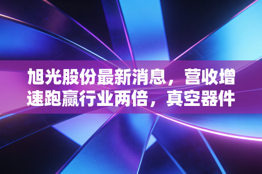 旭光股份最新消息，营收增速跑赢行业两倍，真空器件龙头的民用转型红利期真的来了？