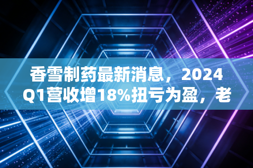 香雪制药最新消息，2024Q1营收增18%扭亏为盈，老字号药企的破局与隐忧