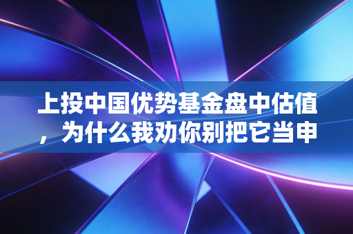 上投中国优势基金盘中估值,为什么我劝你别把它当申赎的唯一决策依据