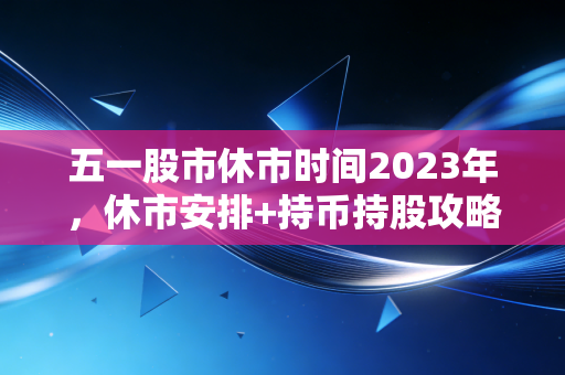 五一股市休市时间2023年，休市安排+持币持股攻略，普通人也能安心过节