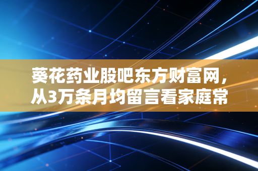 葵花药业股吧东方财富网，从3万条月均留言看家庭常备药龙头的散户共识与估值逻辑偏差