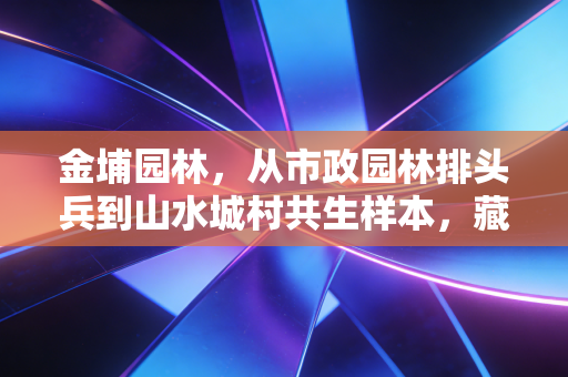 金埔园林，从市政园林排头兵到山水城村共生样本，藏在绿色生意里的长期主义