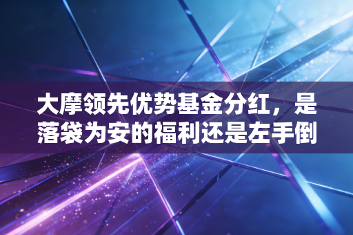 大摩领先优势基金分红,是落袋为安的福利还是左手倒右手的套路?我家两代人持有的真实经历给你答案