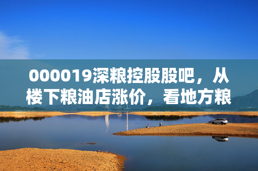 000019深粮控股股吧，从楼下粮油店涨价，看地方粮企龙头的投资逻辑与散户生存指南