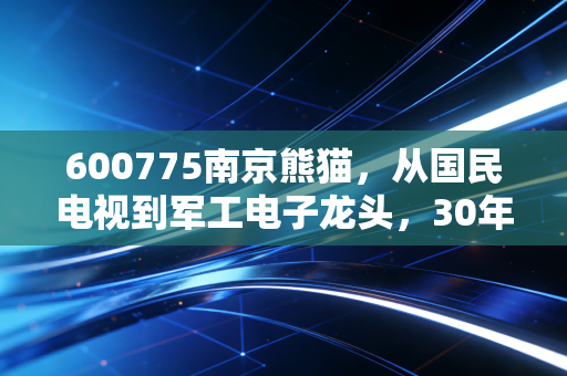 600775南京熊猫，从国民电视到军工电子龙头，30年沉浮里的普通人投资避坑指南