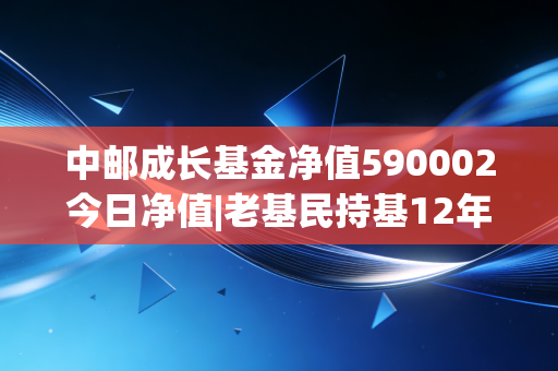 中邮成长基金净值590002今日净值|老基民持基12年的真实感悟，普通人买基到底怎么不踩坑？