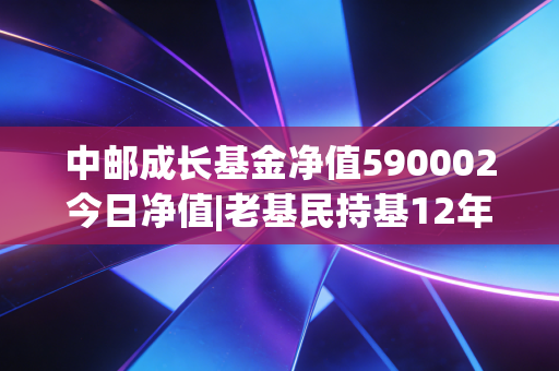 中邮成长基金净值590002今日净值|老基民持基12年的真实感悟，普通人买基到底怎么不踩坑？