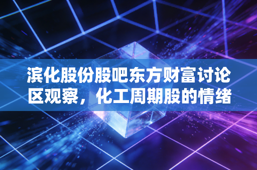 滨化股份股吧东方财富讨论区观察，化工周期股的情绪起落，藏着多少普通散户的投资悲喜