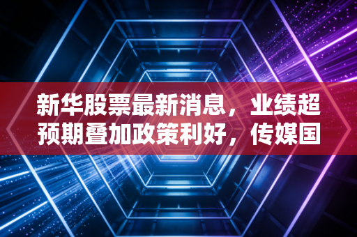 新华股票最新消息,业绩超预期叠加政策利好,传媒国资标的迎来估值修复新窗口
