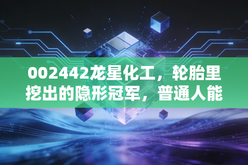 002442龙星化工,轮胎里挖出的隐形冠军,普通人能搭上这波产业红利吗?