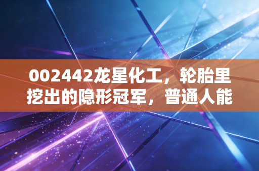 002442龙星化工,轮胎里挖出的隐形冠军,普通人能搭上这波产业红利吗?