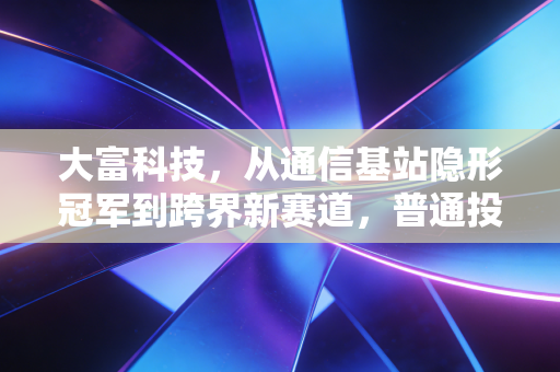 大富科技，从通信基站隐形冠军到跨界新赛道，普通投资者能不能押注这波技术溢出红利？