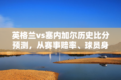 英格兰vs塞内加尔历史比分预测，从赛事赔率、球员身价到体彩投资的3个底层逻辑